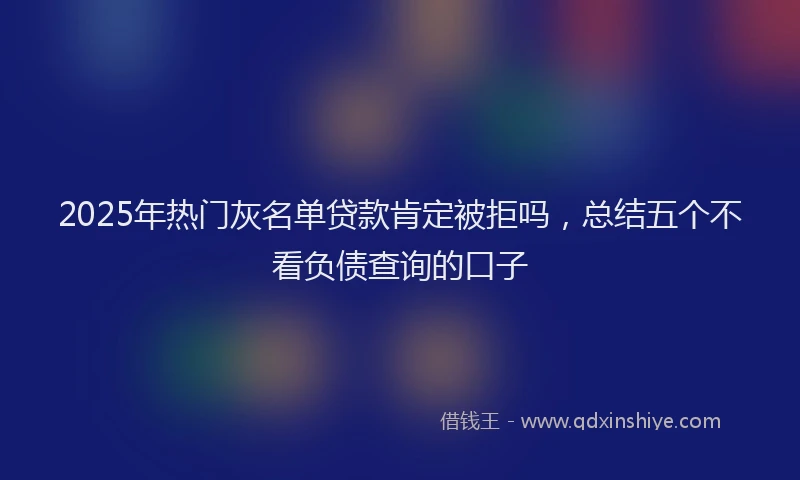 2025年热门灰名单贷款肯定被拒吗，总结五个不看负债查询的口子