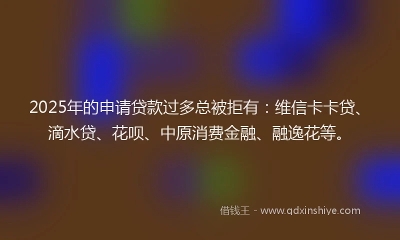 2025年的申请贷款过多总被拒有：维信卡卡贷、滴水贷、花呗、中原消费金融、融逸花等。