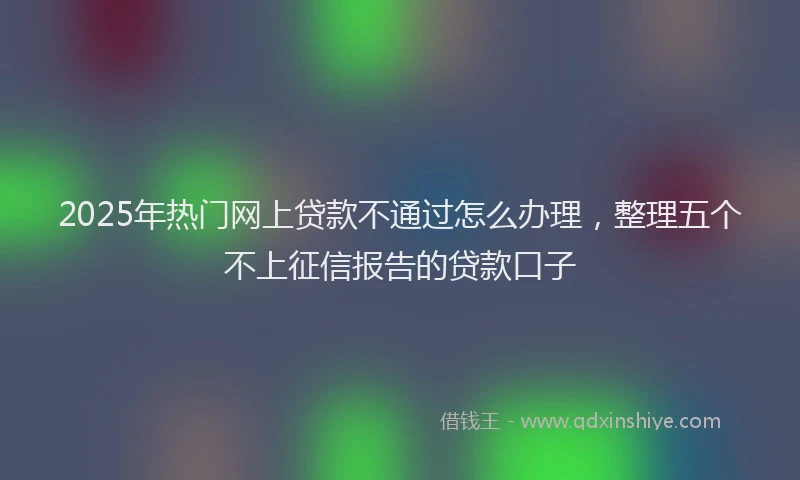 2025年热门网上贷款不通过怎么办理，整理五个不上征信报告的贷款口子