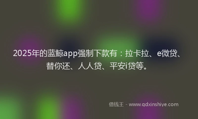 2025年的蓝鲸app强制下款有：拉卡拉、e微贷、替你还、人人贷、平安i贷等。