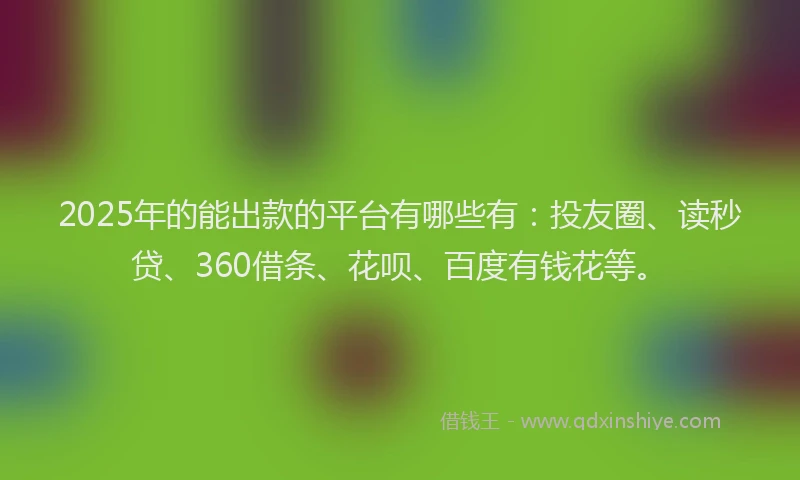 2025年的能出款的平台有哪些有：投友圈、读秒贷、360借条、花呗、百度有钱花等。