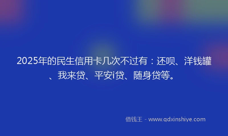 2025年的民生信用卡几次不过有：还呗、洋钱罐、我来贷、平安i贷、随身贷等。