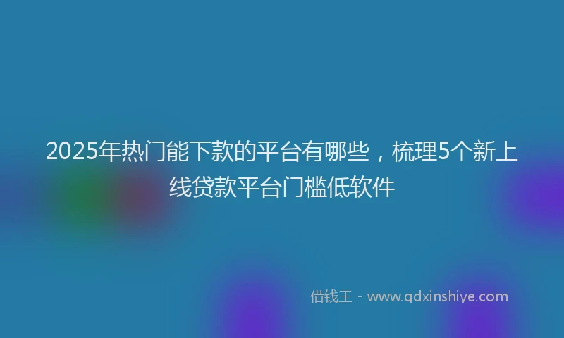 2025年热门能下款的平台有哪些，梳理5个新上线贷款平台门槛低软件