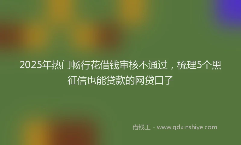 2025年热门畅行花借钱审核不通过，梳理5个黑征信也能贷款的网贷口子