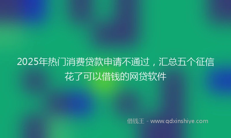 2025年热门消费贷款申请不通过，汇总五个征信花了可以借钱的网贷软件