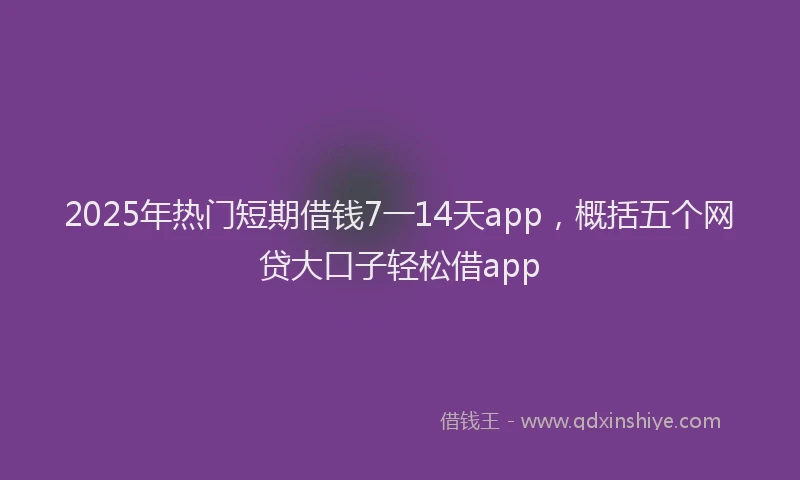2025年热门短期借钱7一14天app，概括五个网贷大口子轻松借app