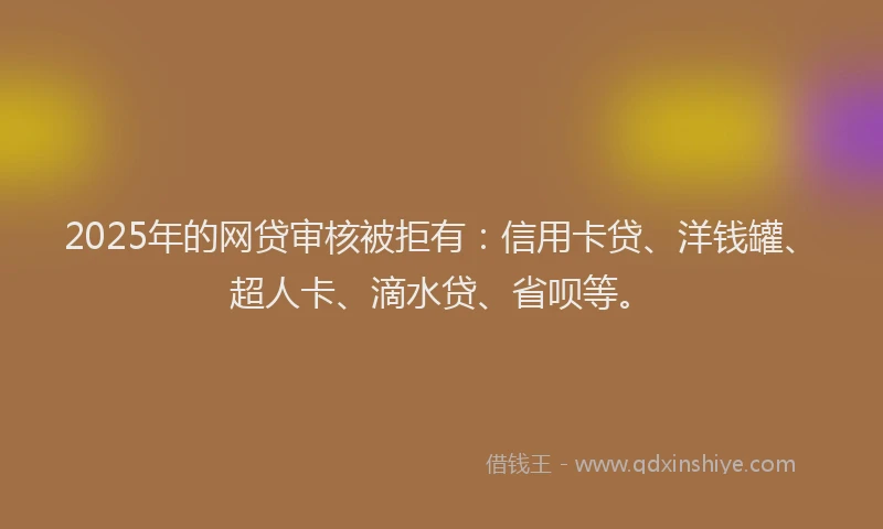 2025年的网贷审核被拒有：信用卡贷、洋钱罐、超人卡、滴水贷、省呗等。