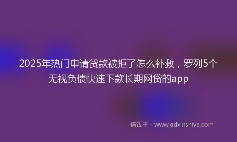 2025年热门申请贷款被拒了怎么补救，罗列5个无视负债快速下款长期网贷的app