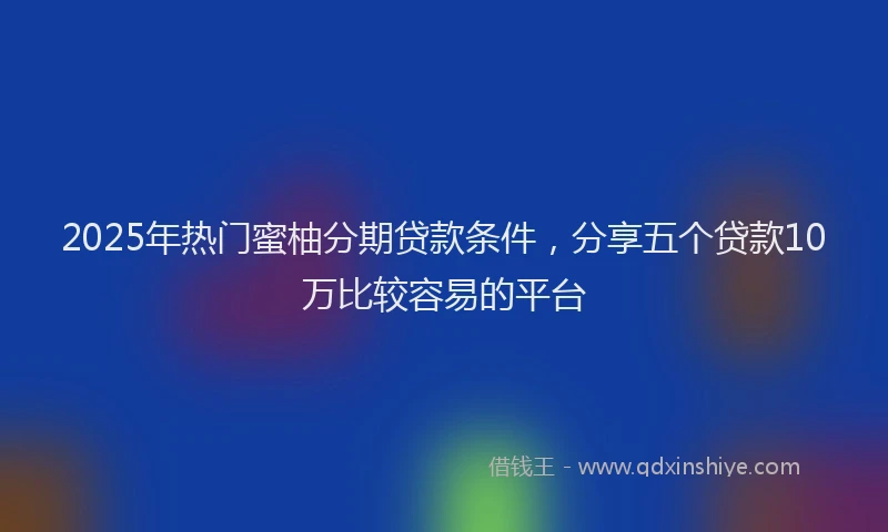 2025年热门蜜柚分期贷款条件，分享五个贷款10万比较容易的平台