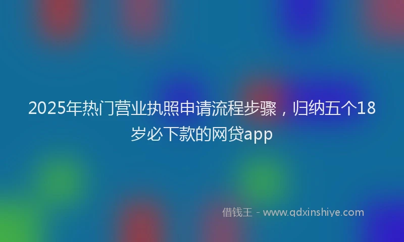 2025年热门营业执照申请流程步骤，归纳五个18岁必下款的网贷app