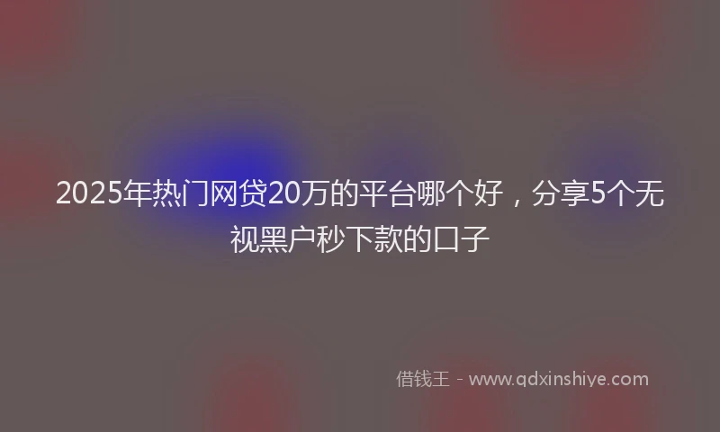 2025年热门网贷20万的平台哪个好，分享5个无视黑户秒下款的口子