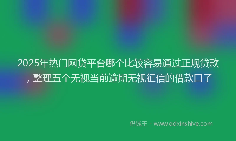 2025年热门网贷平台哪个比较容易通过正规贷款，整理五个无视当前逾期无视征信的借款口子