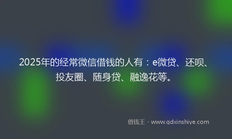 2025年的经常微信借钱的人有：e微贷、还呗、投友圈、随身贷、融逸花等。