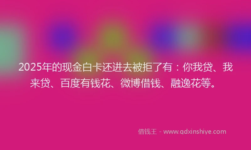 2025年的现金白卡还进去被拒了有：你我贷、我来贷、百度有钱花、微博借钱、融逸花等。