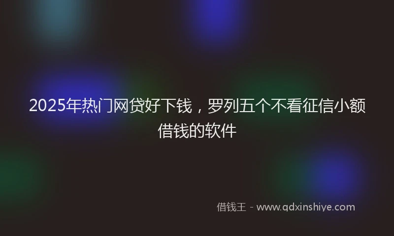 2025年热门网贷好下钱，罗列五个不看征信小额借钱的软件