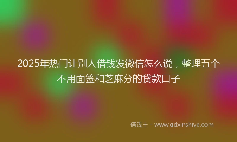 2025年热门让别人借钱发微信怎么说，整理五个不用面签和芝麻分的贷款口子