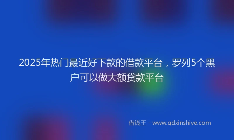 2025年热门最近好下款的借款平台，罗列5个黑户可以做大额贷款平台