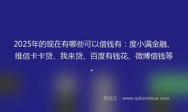 2025年的现在有哪些可以借钱有：度小满金融、维信卡卡贷、我来贷、百度有钱花、微博借钱等。