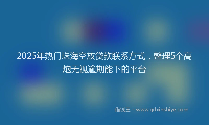 2025年热门珠海空放贷款联系方式，整理5个高炮无视逾期能下的平台