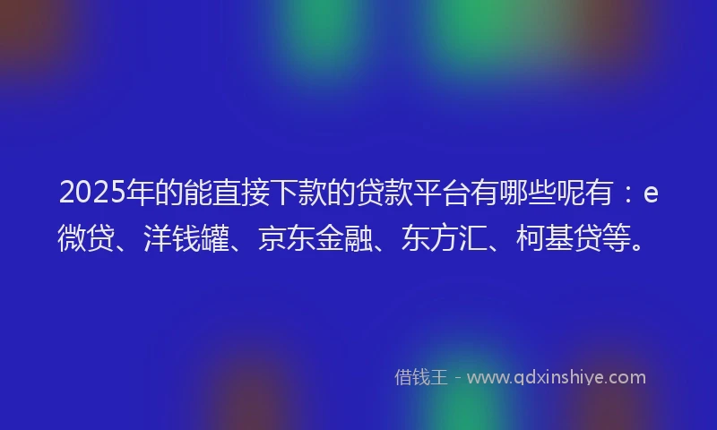 2025年的能直接下款的贷款平台有哪些呢有：e微贷、洋钱罐、京东金融、东方汇、柯基贷等。