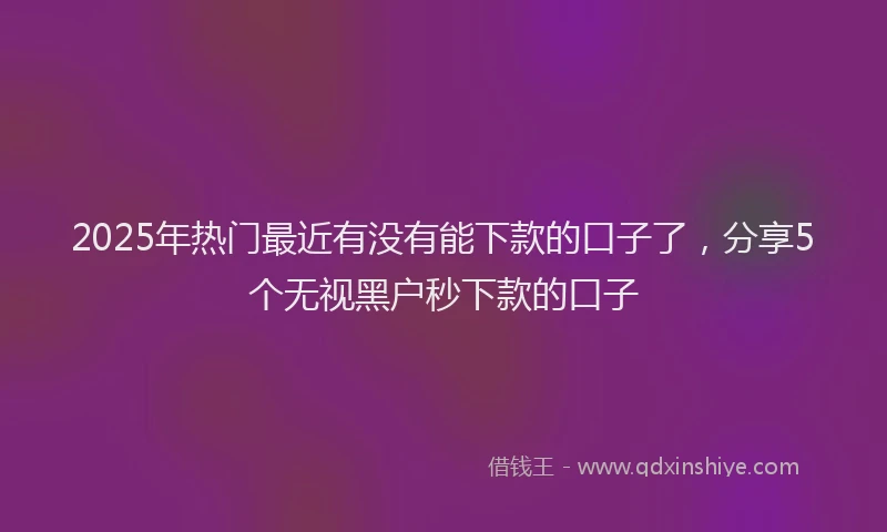 2025年热门最近有没有能下款的口子了，分享5个无视黑户秒下款的口子