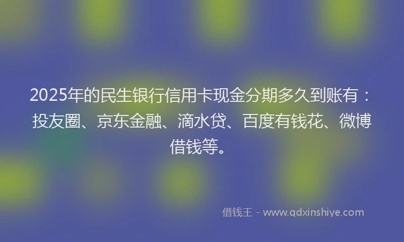 2025年的民生银行信用卡现金分期多久到账有：投友圈、京东金融、滴水贷、百度有钱花、微博借钱等。
