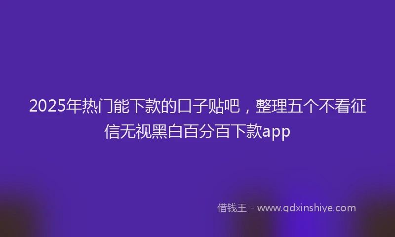 2025年热门能下款的口子贴吧，整理五个不看征信无视黑白百分百下款app