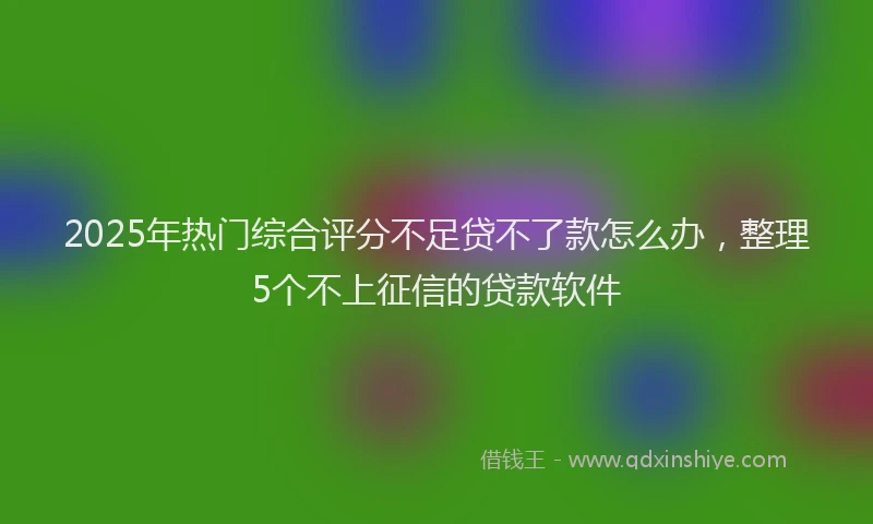2025年热门综合评分不足贷不了款怎么办，整理5个不上征信的贷款软件