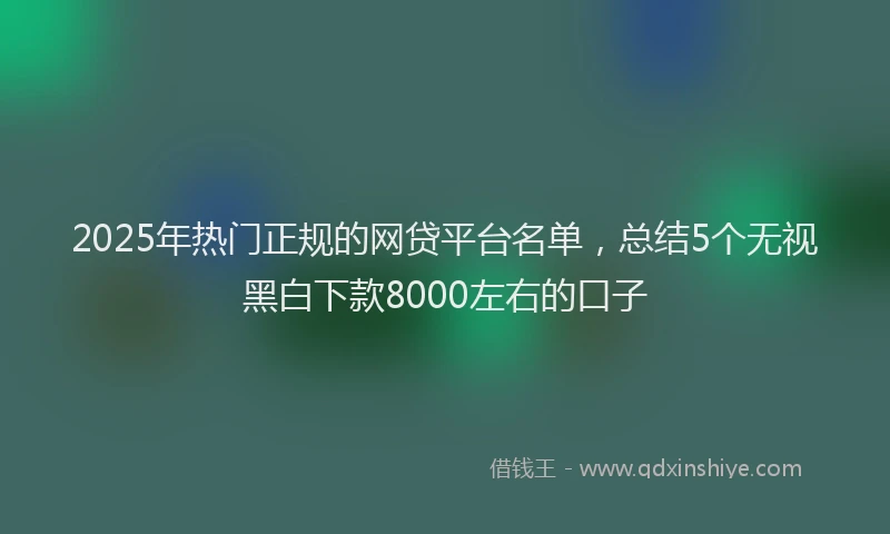 2025年热门正规的网贷平台名单，总结5个无视黑白下款8000左右的口子