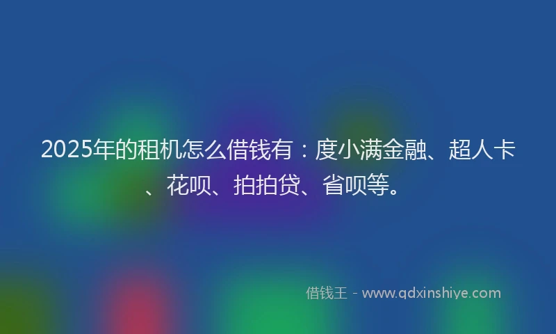 2025年的租机怎么借钱有：度小满金融、超人卡、花呗、拍拍贷、省呗等。