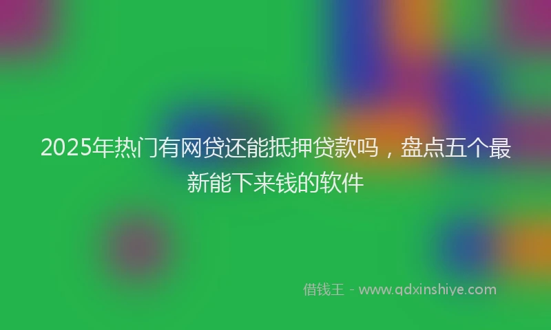 2025年热门有网贷还能抵押贷款吗，盘点五个最新能下来钱的软件