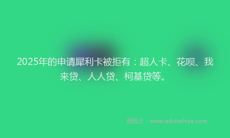 2025年的申请犀利卡被拒有：超人卡、花呗、我来贷、人人贷、柯基贷等。