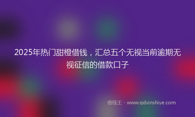 2025年热门甜橙借钱，汇总五个无视当前逾期无视征信的借款口子