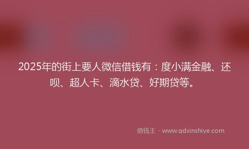 2025年的街上要人微信借钱有：度小满金融、还呗、超人卡、滴水贷、好期贷等。