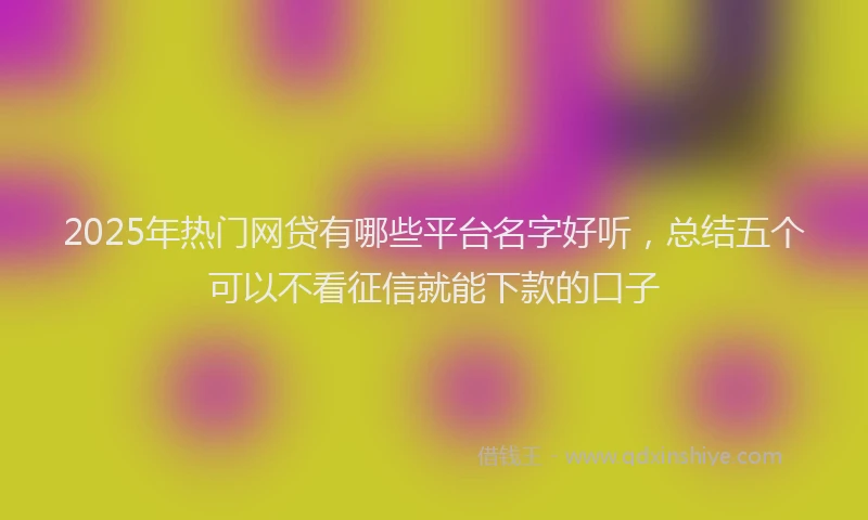 2025年热门网贷有哪些平台名字好听，总结五个可以不看征信就能下款的口子