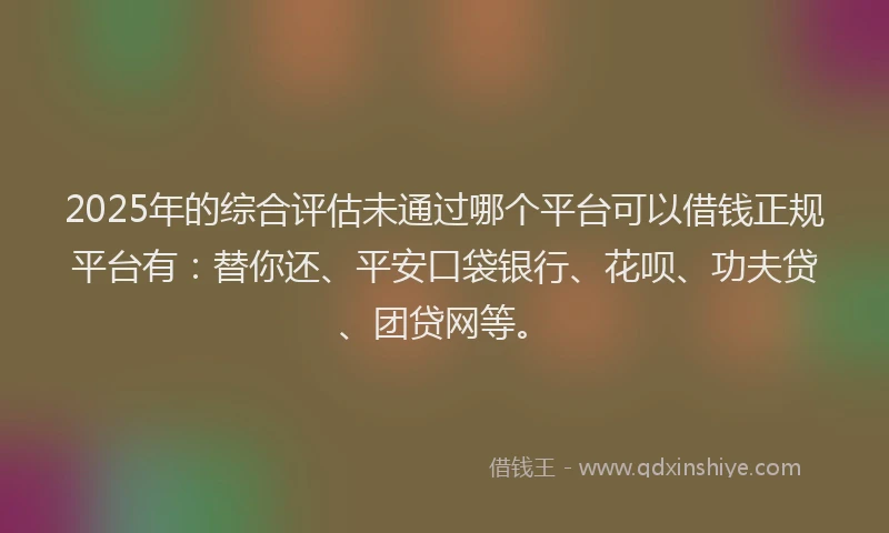 2025年的综合评估未通过哪个平台可以借钱正规平台有：替你还、平安口袋银行、花呗、功夫贷、团贷网等。