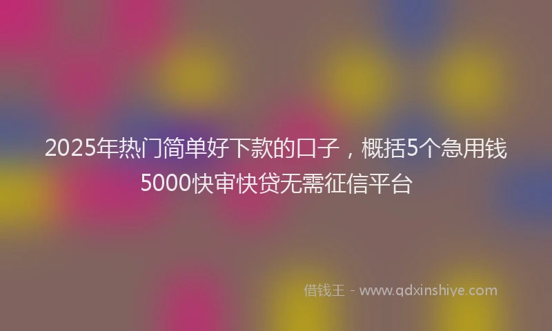 2025年热门简单好下款的口子，概括5个急用钱5000快审快贷无需征信平台