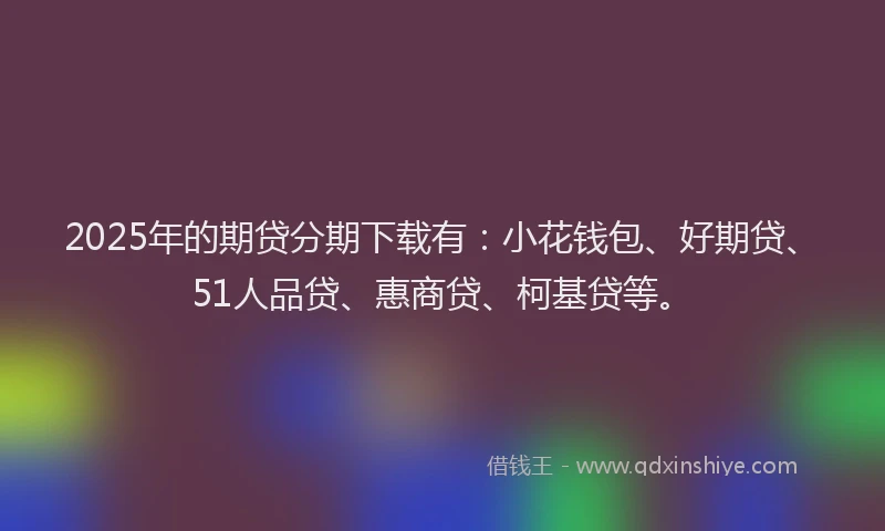 2025年的期贷分期下载有：小花钱包、好期贷、51人品贷、惠商贷、柯基贷等。