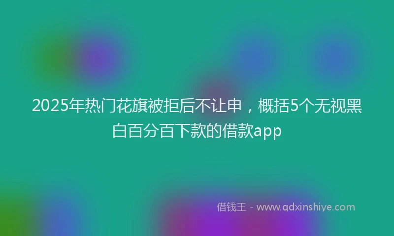2025年热门花旗被拒后不让申，概括5个无视黑白百分百下款的借款app