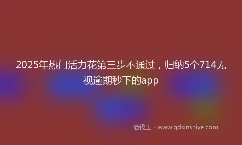 2025年热门活力花第三步不通过，归纳5个714无视逾期秒下的app
