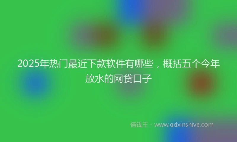 2025年热门最近下款软件有哪些，概括五个今年放水的网贷口子