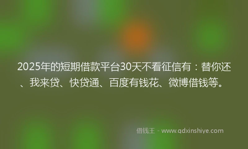 2025年的短期借款平台30天不看征信有：替你还、我来贷、快贷通、百度有钱花、微博借钱等。