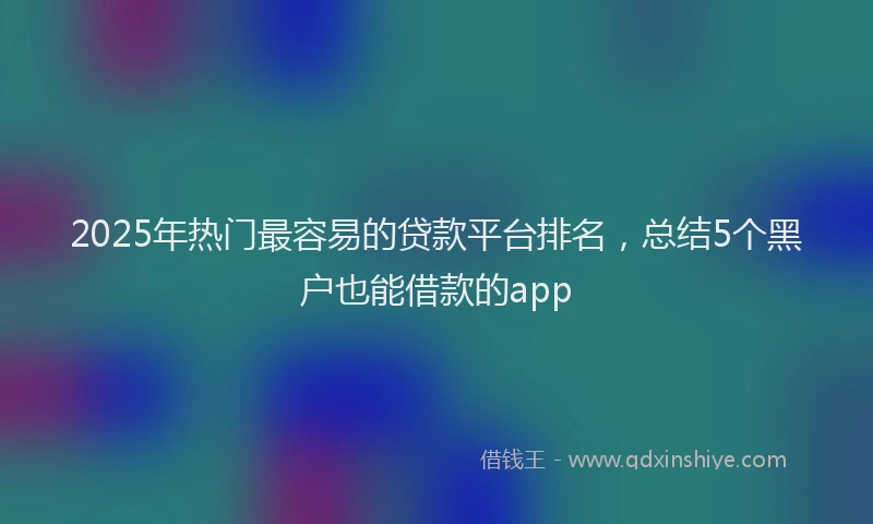 2025年热门最容易的贷款平台排名，总结5个黑户也能借款的app