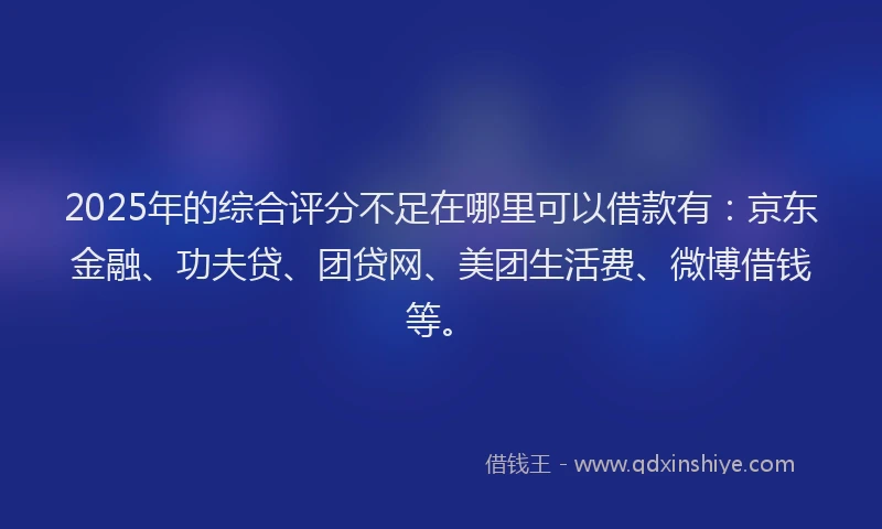 2025年的综合评分不足在哪里可以借款有：京东金融、功夫贷、团贷网、美团生活费、微博借钱等。