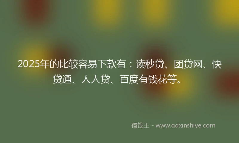 2025年的比较容易下款有：读秒贷、团贷网、快贷通、人人贷、百度有钱花等。