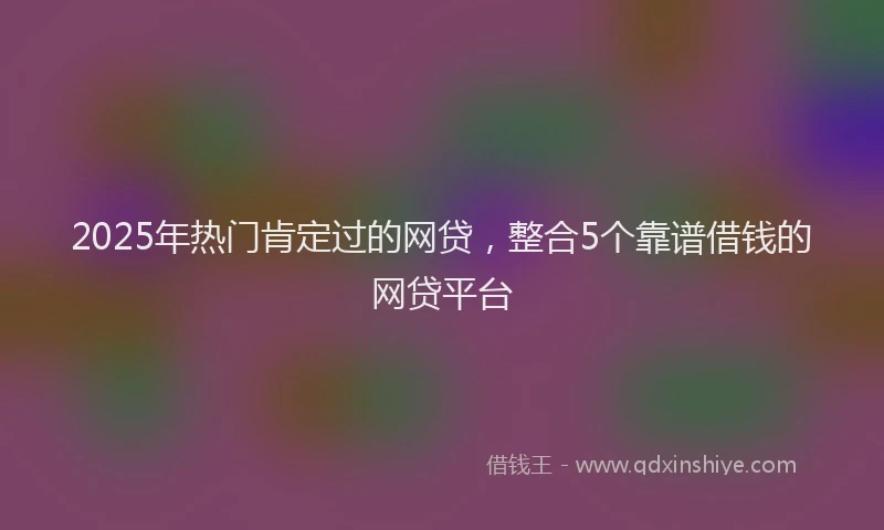 2025年热门肯定过的网贷，整合5个靠谱借钱的网贷平台