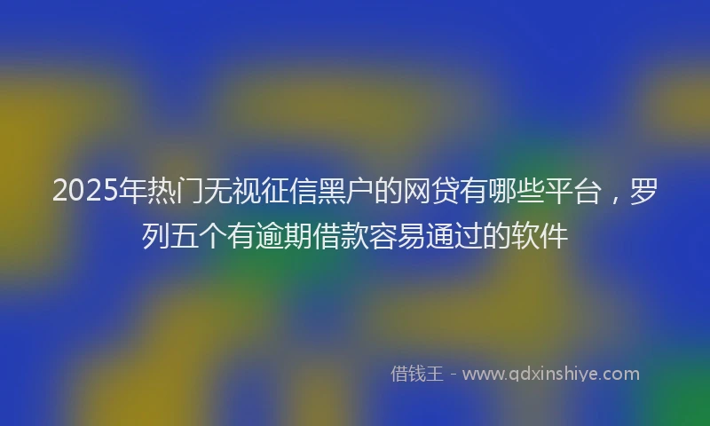 2025年热门无视征信黑户的网贷有哪些平台，罗列五个有逾期借款容易通过的软件
