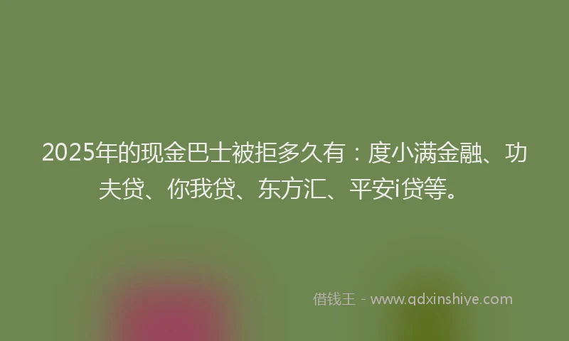 2025年的现金巴士被拒多久有：度小满金融、功夫贷、你我贷、东方汇、平安i贷等。