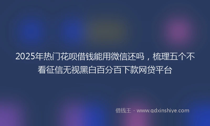 2025年热门花呗借钱能用微信还吗，梳理五个不看征信无视黑白百分百下款网贷平台