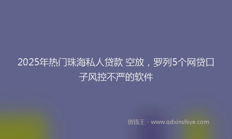 2025年热门珠海私人贷款 空放，罗列5个网贷口子风控不严的软件